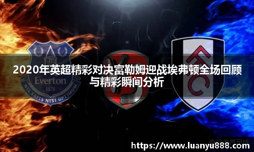 2020年英超精彩对决富勒姆迎战埃弗顿全场回顾与精彩瞬间分析